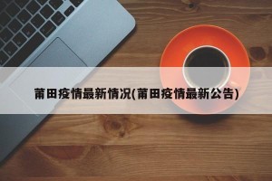 莆田疫情最新情况(莆田疫情最新公告)
