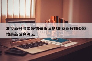 北京新冠肺炎疫情最新消息/北京新冠肺炎疫情最新消息今天