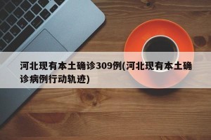 河北现有本土确诊309例(河北现有本土确诊病例行动轨迹)