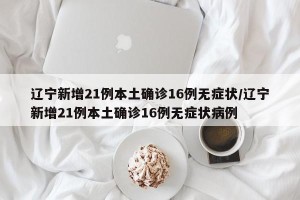 辽宁新增21例本土确诊16例无症状/辽宁新增21例本土确诊16例无症状病例