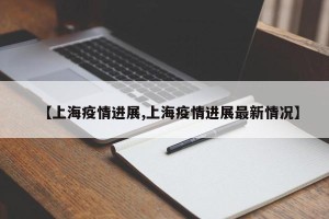 【上海疫情进展,上海疫情进展最新情况】