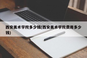 西安美术学院多少钱(西安美术学院费用多少钱)