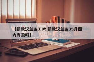 【新款汉兰达3.0t,新款汉兰达35升国内有卖吗】