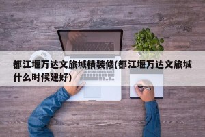 都江堰万达文旅城精装修(都江堰万达文旅城什么时候建好)