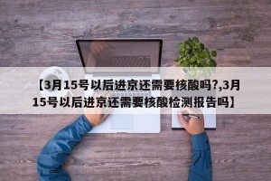 【3月15号以后进京还需要核酸吗?,3月15号以后进京还需要核酸检测报告吗】