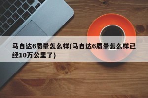 马自达6质量怎么样(马自达6质量怎么样已经10万公里了)