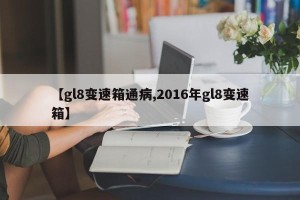 【gl8变速箱通病,2016年gl8变速箱】