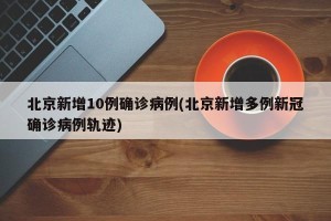 北京新增10例确诊病例(北京新增多例新冠确诊病例轨迹)