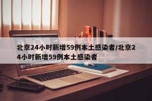 北京24小时新增59例本土感染者/北京24小时新增59例本土感染者