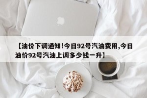 【油价下调通知!今日92号汽油费用,今日油价92号汽油上调多少钱一升】