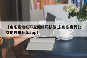 【山东乘地铁不查健康码核酸,去山东出行公交地铁用什么app】