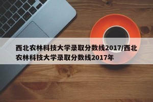 西北农林科技大学录取分数线2017/西北农林科技大学录取分数线2017年