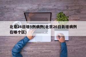 北京26日增5例病例(北京26日新增病例在哪个区)