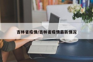 吉林省疫情/吉林省疫情最新情况