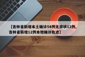 【吉林省新增本土确诊54例无症状12例,吉林省新增12例本地确诊轨迹】