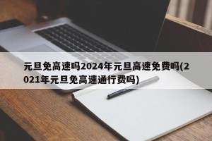 元旦免高速吗2024年元旦高速免费吗(2021年元旦免高速通行费吗)