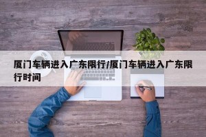 厦门车辆进入广东限行/厦门车辆进入广东限行时间