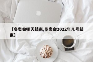 【冬奥会哪天结束,冬奥会2022年几号结束】