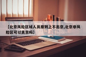 【北京风险区域人员原则上不出京,北京非风险区可以离京吗】