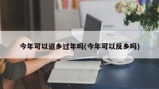 今年可以返乡过年吗(今年可以反乡吗)