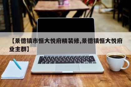 【景德镇市恒大悦府精装修,景德镇恒大悦府业主群】