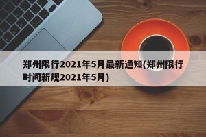 郑州限行2021年5月最新通知(郑州限行时间新规2021年5月)