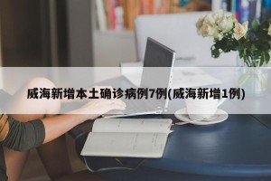 威海新增本土确诊病例7例(威海新增1例)