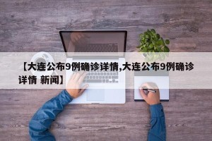 【大连公布9例确诊详情,大连公布9例确诊详情 新闻】