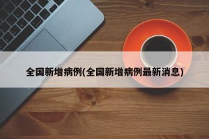 全国新增病例(全国新增病例最新消息)