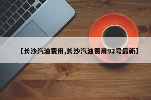 【长沙汽油费用,长沙汽油费用92号最新】
