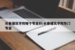 长春建筑学院哪个专业好/长春建筑学院热门专业