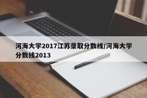 河海大学2017江苏录取分数线/河海大学分数线2013