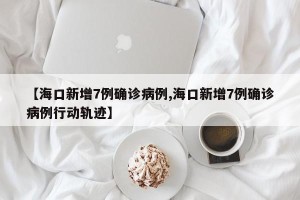 【海口新增7例确诊病例,海口新增7例确诊病例行动轨迹】