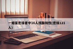 一婚宴密接者中16人核酸阳性(密接121人)