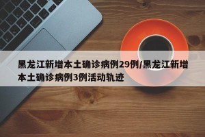 黑龙江新增本土确诊病例29例/黑龙江新增本土确诊病例3例活动轨迹