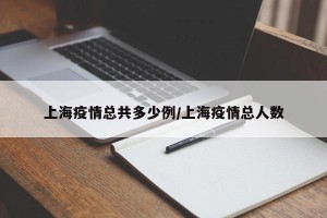 上海疫情总共多少例/上海疫情总人数