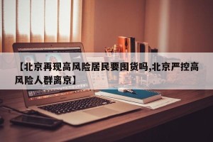 【北京再现高风险居民要囤货吗,北京严控高风险人群离京】