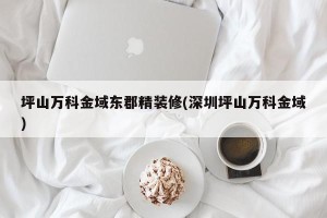 坪山万科金域东郡精装修(深圳坪山万科金域)
