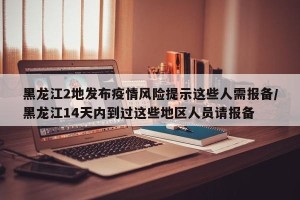 黑龙江2地发布疫情风险提示这些人需报备/黑龙江14天内到过这些地区人员请报备