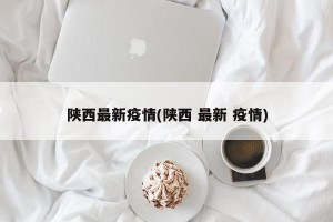 陕西最新疫情(陕西 最新 疫情)