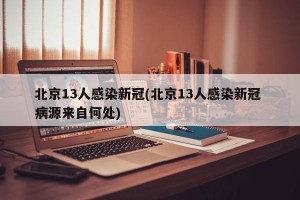 北京13人感染新冠(北京13人感染新冠 病源来自何处)