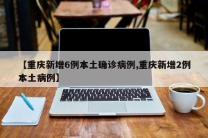 【重庆新增6例本土确诊病例,重庆新增2例本土病例】
