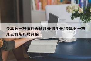 今年五一放假几天从几号到几号/今年五一放几天假从几号开始