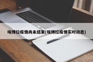 埃博拉疫情尚未结束(埃博拉疫情实时动态)