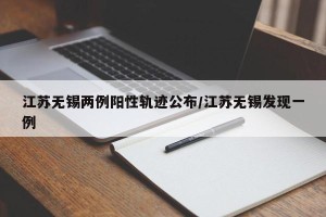 江苏无锡两例阳性轨迹公布/江苏无锡发现一例