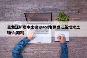 黑龙江新增本土确诊45例(黑龙江新增本土确诊病例)