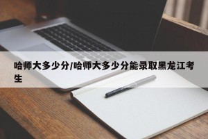哈师大多少分/哈师大多少分能录取黑龙江考生