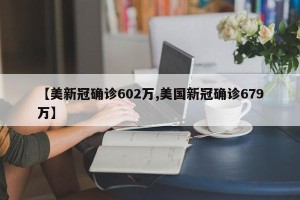 【美新冠确诊602万,美国新冠确诊679万】