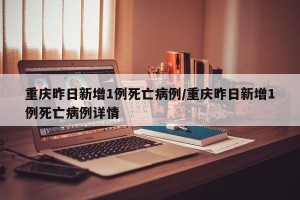 重庆昨日新增1例死亡病例/重庆昨日新增1例死亡病例详情