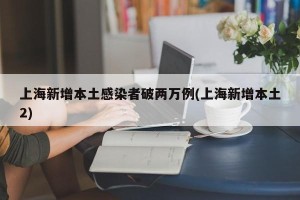上海新增本土感染者破两万例(上海新增本土2)